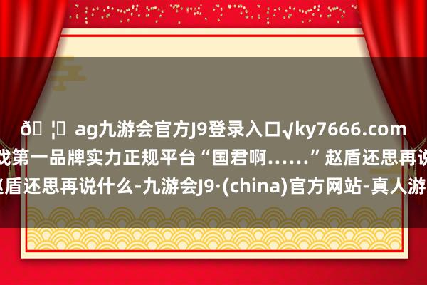 🦄ag九游会官方J9登录入口√ky7666.com√ag九游会官网真人游戏第一品牌实力正规平台“国君啊……”赵盾还思再说什么-九游会J9·(china)官方网站-真人游戏第一品牌