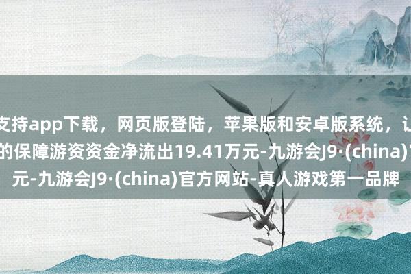 支持app下载,网页版登陆,苹果版和安卓版系统,让您的资金得到最完善的保障游资资金净流出19.41万元-九游会J9·(china)官方网站-真人游戏第一品牌