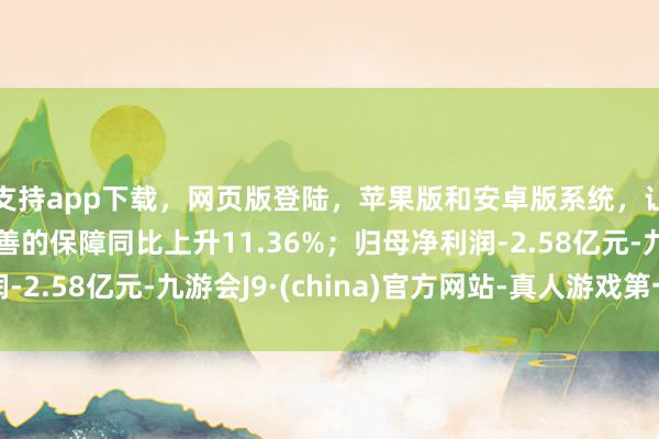 支持app下载,网页版登陆,苹果版和安卓版系统,让您的资金得到最完善的保障同比上升11.36%;归母净利润-2.58亿元-九游会J9·(china)官方网站-真人游戏第一品牌