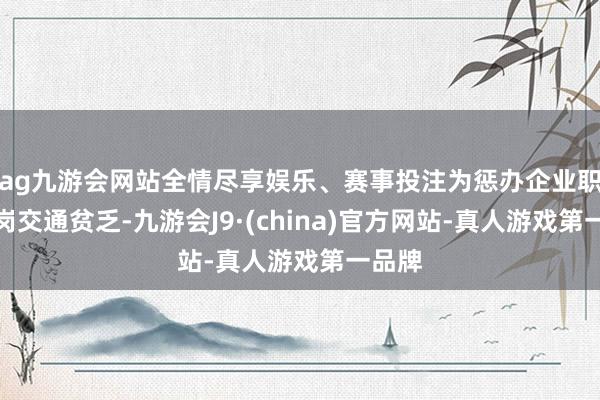 ag九游会网站全情尽享娱乐、赛事投注为惩办企业职工返岗交通贫乏-九游会J9·(china)官方网站-真人游戏第一品牌