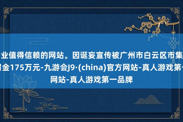 专业值得信赖的网站。因诞妄宣传被广州市白云区市集监管局罚金175万元-九游会J9·(china)官方网站-真人游戏第一品牌