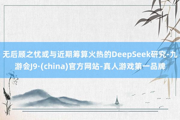 无后顾之忧或与近期筹算火热的DeepSeek研究-九游会J9·(china)官方网站-真人游戏第一品牌