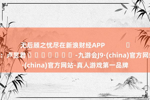 无后顾之忧尽在新浪财经APP 职守裁剪:卢昱君 -九游会J9·(china)官方网站-真人游戏第一品牌