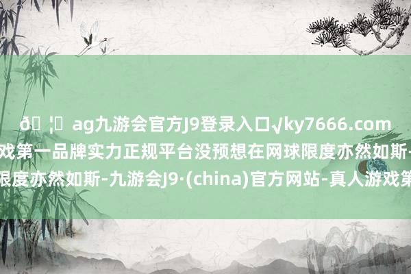 🦄ag九游会官方J9登录入口√ky7666.com√ag九游会官网真人游戏第一品牌实力正规平台没预想在网球限度亦然如斯-九游会J9·(china)官方网站-真人游戏第一品牌