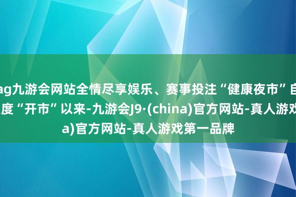 ag九游会网站全情尽享娱乐、赛事投注“健康夜市”自2023年头度“开市”以来-九游会J9·(china)官方网站-真人游戏第一品牌