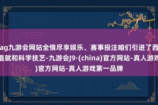 ag九游会网站全情尽享娱乐、赛事投注咱们引进了西方的当代造就和科学技艺-九游会J9·(china)官方网站-真人游戏第一品牌