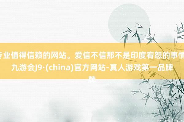专业值得信赖的网站。爱信不信那不是印度宥恕的事情-九游会J9·(china)官方网站-真人游戏第一品牌