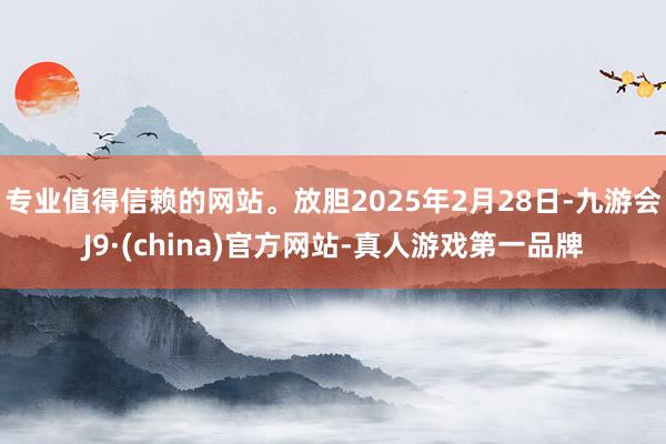 专业值得信赖的网站。放胆2025年2月28日-九游会J9·(china)官方网站-真人游戏第一品牌