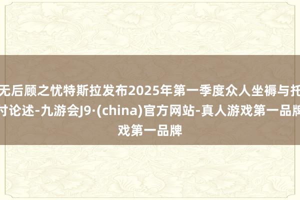 无后顾之忧特斯拉发布2025年第一季度众人坐褥与托付论述-九游会J9·(china)官方网站-真人游戏第一品牌
