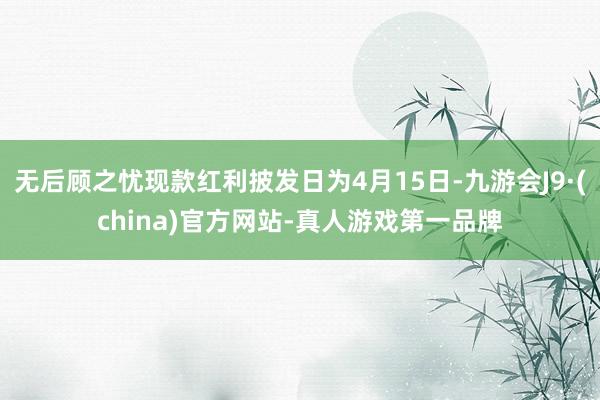 无后顾之忧现款红利披发日为4月15日-九游会J9·(china)官方网站-真人游戏第一品牌