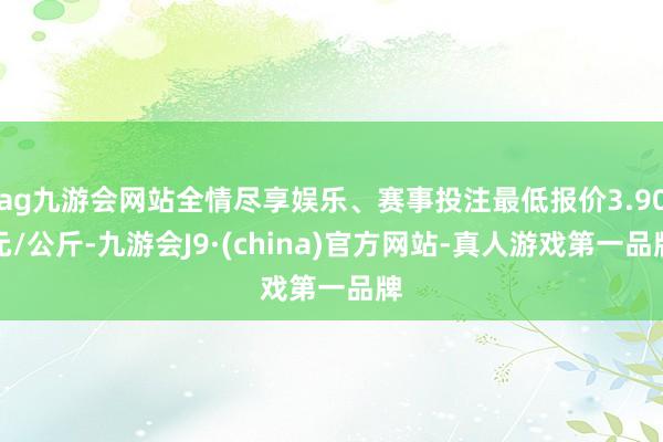 ag九游会网站全情尽享娱乐、赛事投注最低报价3.90元/公斤-九游会J9·(china)官方网站-真人游戏第一品牌