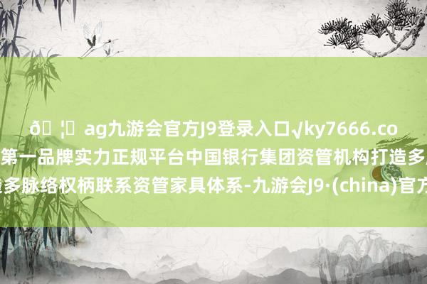 🦄ag九游会官方J9登录入口√ky7666.com√ag九游会官网真人游戏第一品牌实力正规平台中国银行集团资管机构打造多脉络权柄联系资管家具体系-九游会J9·(china)官方网站-真人游戏第一品牌
