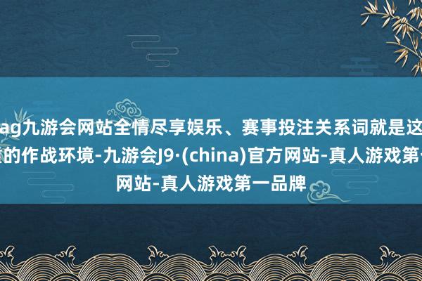 ag九游会网站全情尽享娱乐、赛事投注关系词就是这样粗重的作战环境-九游会J9·(china)官方网站-真人游戏第一品牌