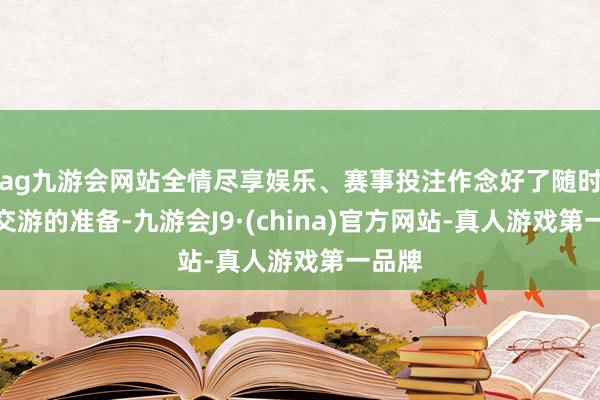 ag九游会网站全情尽享娱乐、赛事投注作念好了随时插足交游的准备-九游会J9·(china)官方网站-真人游戏第一品牌