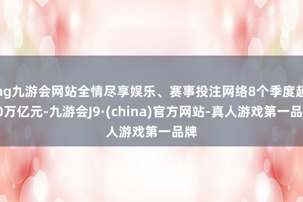 ag九游会网站全情尽享娱乐、赛事投注网络8个季度超10万亿元-九游会J9·(china)官方网站-真人游戏第一品牌