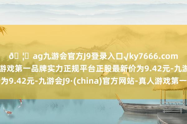 🦄ag九游会官方J9登录入口√ky7666.com√ag九游会官网真人游戏第一品牌实力正规平台正股最新价为9.42元-九游会J9·(china)官方网站-真人游戏第一品牌
