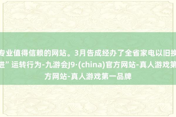 专业值得信赖的网站。3月告成经办了全省家电以旧换新“五进”运转行为-九游会J9·(china)官方网站-真人游戏第一品牌