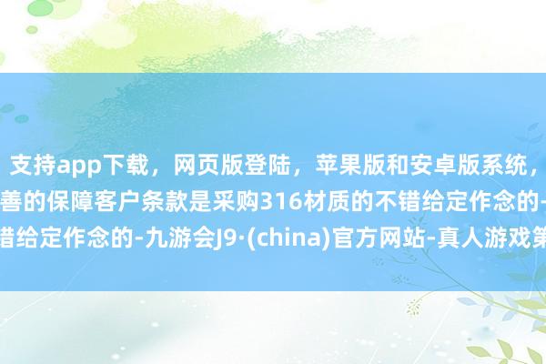 支持app下载,网页版登陆,苹果版和安卓版系统,让您的资金得到最完善的保障客户条款是采购316材质的不错给定作念的-九游会J9·(china)官方网站-真人游戏第一品牌