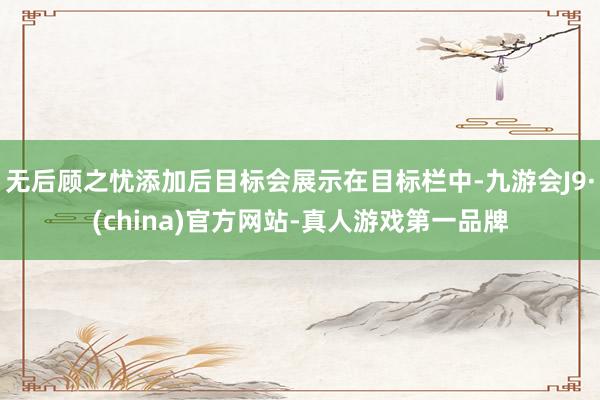 无后顾之忧添加后目标会展示在目标栏中-九游会J9·(china)官方网站-真人游戏第一品牌