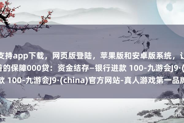 支持app下载,网页版登陆,苹果版和安卓版系统,让您的资金得到最完善的保障000贷:资金结存—银行进款 100-九游会J9·(china)官方网站-真人游戏第一品牌