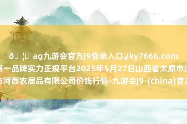 🦄ag九游会官方J9登录入口√ky7666.com√ag九游会官网真人游戏第一品牌实力正规平台2025年5月27日山西省太原市河西农居品有限公司价钱行情-九游会J9·(china)官方网站-真人游戏第一品牌