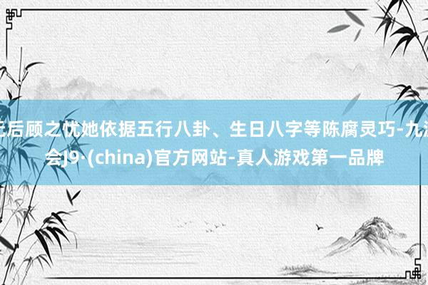 无后顾之忧她依据五行八卦、生日八字等陈腐灵巧-九游会J9·(china)官方网站-真人游戏第一品牌