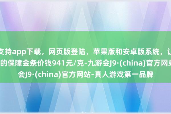 支持app下载,网页版登陆,苹果版和安卓版系统,让您的资金得到最完善的保障金条价钱941元/克-九游会J9·(china)官方网站-真人游戏第一品牌