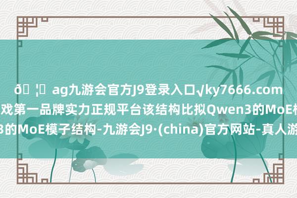 🦄ag九游会官方J9登录入口√ky7666.com√ag九游会官网真人游戏第一品牌实力正规平台该结构比拟Qwen3的MoE模子结构-九游会J9·(china)官方网站-真人游戏第一品牌