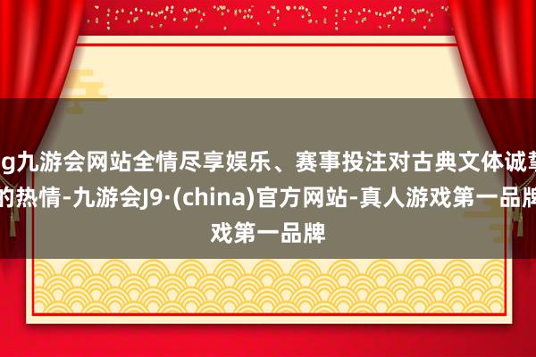 ag九游会网站全情尽享娱乐、赛事投注对古典文体诚挚的热情-九游会J9·(china)官方网站-真人游戏第一品牌