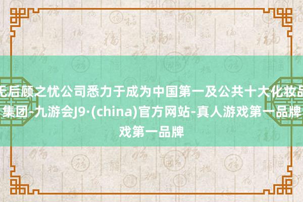 无后顾之忧公司悉力于成为中国第一及公共十大化妆品集团-九游会J9·(china)官方网站-真人游戏第一品牌