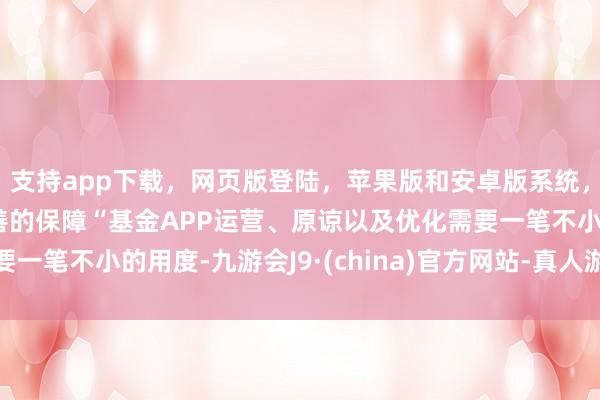 支持app下载,网页版登陆,苹果版和安卓版系统,让您的资金得到最完善的保障“基金APP运营、原谅以及优化需要一笔不小的用度-九游会J9·(china)官方网站-真人游戏第一品牌