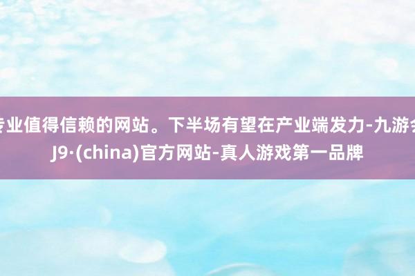 专业值得信赖的网站。下半场有望在产业端发力-九游会J9·(china)官方网站-真人游戏第一品牌