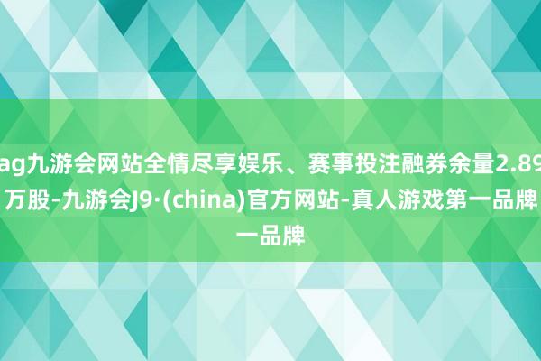 ag九游会网站全情尽享娱乐、赛事投注融券余量2.89万股-九