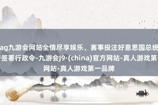 ag九游会网站全情尽享娱乐、赛事投注好意思国总统特朗普签署行