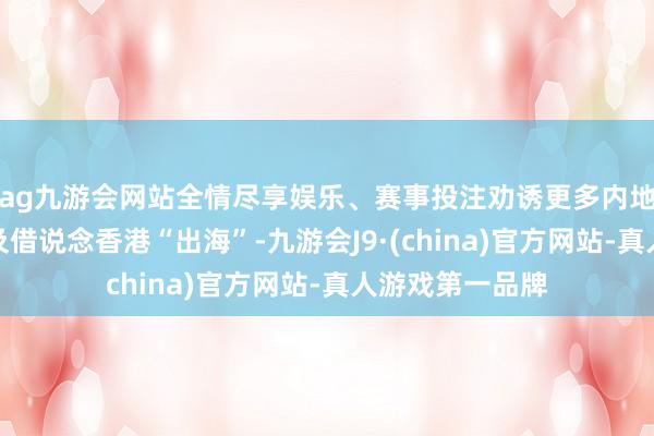 ag九游会网站全情尽享娱乐、赛事投注劝诱更多内地企业赴港上市及借说念香港“出海”-九游会J9·(china)官方网站-真人游戏第一品牌