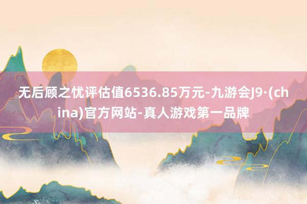 无后顾之忧评估值6536.85万元-九游会J9·(china)官方网站-真人游戏第一品牌