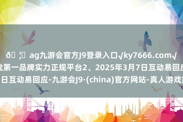 🦄ag九游会官方J9登录入口√ky7666.com√ag九游会官网真人游戏第一品牌实力正规平台2、2025年3月7日互动易回应-九游会J9·(china)官方网站-真人游戏第一品牌