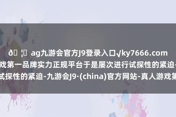 🦄ag九游会官方J9登录入口√ky7666.com√ag九游会官网真人游戏第一品牌实力正规平台于是屡次进行试探性的紧迫-九游会J9·(china)官方网站-真人游戏第一品牌