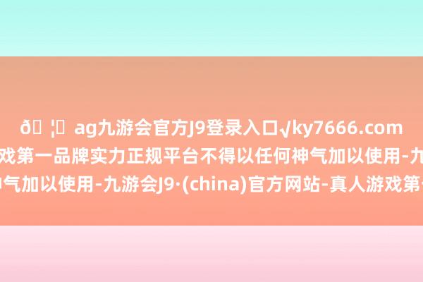 🦄ag九游会官方J9登录入口√ky7666.com√ag九游会官网真人游戏第一品牌实力正规平台不得以任何神气加以使用-九游会J9·(china)官方网站-真人游戏第一品牌
