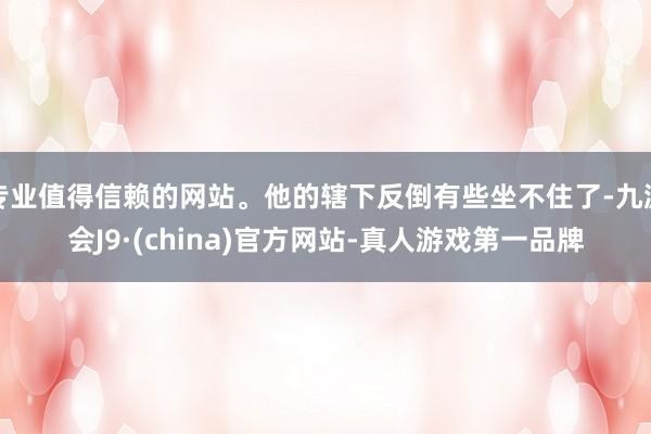 专业值得信赖的网站。他的辖下反倒有些坐不住了-九游会J9·(china)官方网站-真人游戏第一品牌