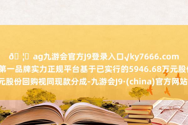 🦄ag九游会官方J9登录入口√ky7666.com√ag九游会官网真人游戏第一品牌实力正规平台基于已实行的5946.68万元股份回购视同现款分成-九游会J9·(china)官方网站-真人游戏第一品牌