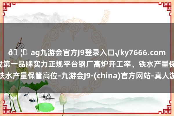 🦄ag九游会官方J9登录入口√ky7666.com√ag九游会官网真人游戏第一品牌实力正规平台钢厂高炉开工率、铁水产量保管高位-九游会J9·(china)官方网站-真人游戏第一品牌