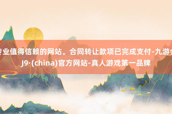 专业值得信赖的网站。合同转让款项已完成支付-九游会J9·(china)官方网站-真人游戏第一品牌