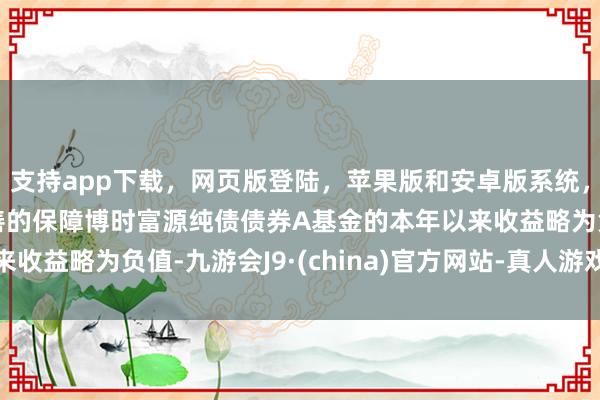 支持app下载,网页版登陆,苹果版和安卓版系统,让您的资金得到最完善的保障博时富源纯债债券A基金的本年以来收益略为负值-九游会J9·(china)官方网站-真人游戏第一品牌