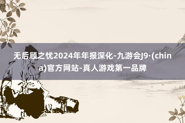 无后顾之忧 2024年年报深化-九游会J9·(china)官方网站-真人游戏第一品牌