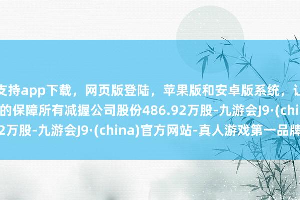 支持app下载,网页版登陆,苹果版和安卓版系统,让您的资金得到最完善的保障所有减握公司股份486.92万股-九游会J9·(china)官方网站-真人游戏第一品牌