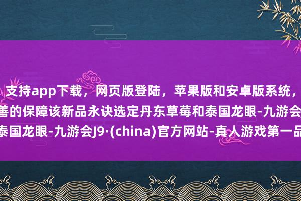 支持app下载,网页版登陆,苹果版和安卓版系统,让您的资金得到最完善的保障该新品永诀选定丹东草莓和泰国龙眼-九游会J9·(china)官方网站-真人游戏第一品牌