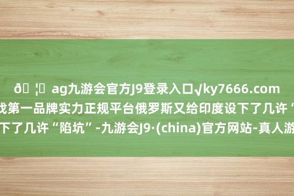 🦄ag九游会官方J9登录入口√ky7666.com√ag九游会官网真人游戏第一品牌实力正规平台俄罗斯又给印度设下了几许“陷坑”-九游会J9·(china)官方网站-真人游戏第一品牌