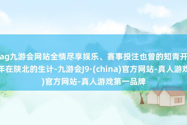 ag九游会网站全情尽享娱乐、赛事投注也曾的知青开动吊问当年在陕北的生计-九游会J9·(china)官方网站-真人游戏第一品牌