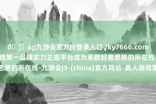 🦄ag九游会官方J9登录入口√ky7666.com√ag九游会官网真人游戏第一品牌实力正规平台成为系数好意思艳的所在线-九游会J9·(china)官方网站-真人游戏第一品牌